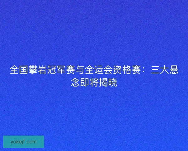 全国攀岩冠军赛与全运会资格赛：三大悬念即将揭晓