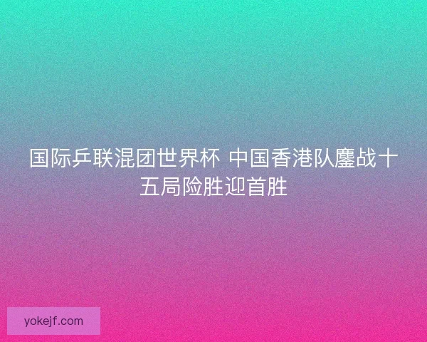 国际乒联混团世界杯 中国香港队鏖战十五局险胜迎首胜